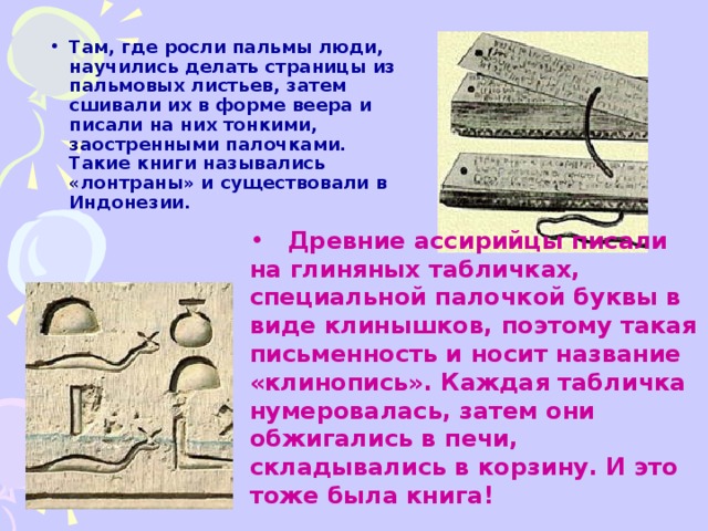 Там, где росли пальмы люди, научились делать страницы из пальмовых листьев, затем сшивали их в форме веера и писали на них тонкими, заостренными палочками. Такие книги назывались «лонтраны» и существовали в Индонезии.      Древние ассирийцы писали на глиняных табличках, специальной палочкой буквы в виде клинышков, поэтому такая письменность и носит название «клинопись». Каждая табличка нумеровалась, затем они обжигались в печи, складывались в корзину. И это тоже была книга!