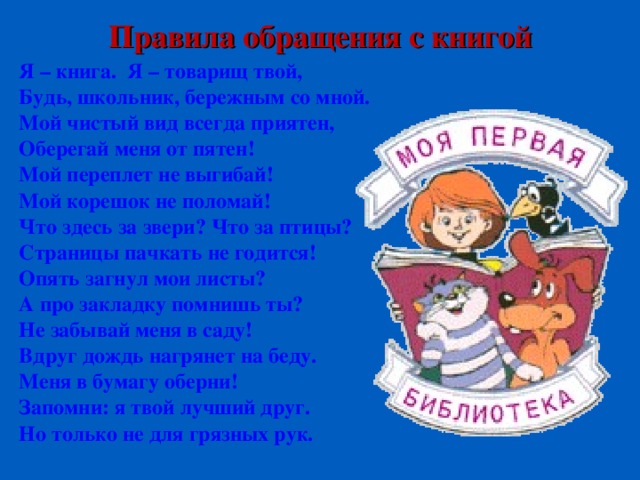 Правила обращения с книгой Я – книга. Я – товарищ твой, Будь, школьник, бережным со мной. Мой чистый вид всегда приятен, Оберегай меня от пятен! Мой переплет не выгибай! Мой корешок не поломай! Что здесь за звери? Что за птицы? Страницы пачкать не годится! Опять загнул мои листы? А про закладку помнишь ты? Не забывай меня в саду! Вдруг дождь нагрянет на беду. Меня в бумагу оберни! Запомни: я твой лучший друг. Но только не для грязных рук.