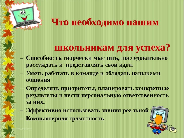  Что необходимо нашим  школьникам для успеха? Способность творчески мыслить, последовательно рассуждать и  представлять свои идеи. Уметь работать в команде и обладать  навыками общения Определять приоритеты , планировать конкретные результаты  и нести персональную ответственность за них. Эффективно использовать знания реальной жизни. Компьютерная грамотность Способность творчески мыслить, последовательно рассуждать и  представлять свои идеи. Уметь работать в команде и обладать  навыками общения Определять приоритеты , планировать конкретные результаты  и нести персональную ответственность за них. Эффективно использовать знания реальной жизни. Компьютерная грамотность  