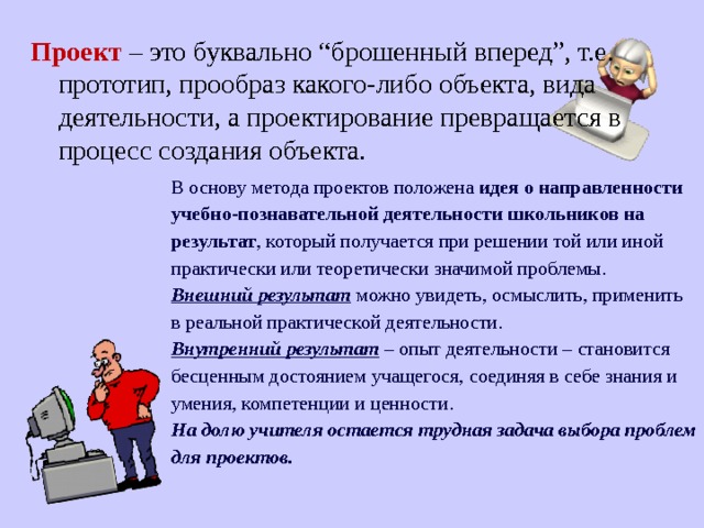 Проект  – это буквально “брошенный вперед”, т.е. прототип, прообраз какого-либо объекта, вида деятельности, а проектирование превращается в процесс создания объекта. В основу метода проектов положена идея о направленности учебно-познавательной деятельности школьников на результат , который получается при решении той или иной практически или теоретически значимой проблемы. Внешний результат можно увидеть, осмыслить, применить в реальной практической деятельности. Внутренний результат – опыт деятельности – становится бесценным достоянием учащегося, соединяя в себе знания и умения, компетенции и ценности. На долю учителя остается трудная задача выбора проблем для проектов. 
