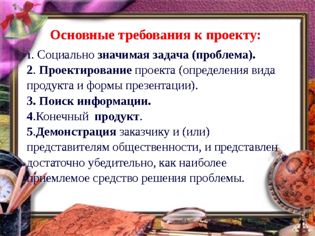 Основные требования к проекту:  1 . Социально значимая задача (проблема). 2 . Проектирование проекта (определения вида продукта и формы презентации). 3. Поиск  информации. 4 .Конечный продукт . 5 . Демонстрация заказчику и (или) представителям общественности, и представлен достаточно убедительно, как наиболее приемлемое средство решения проблемы. 