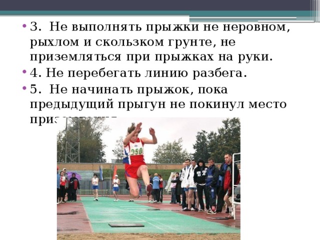3. Не выполнять прыжки не неровном, рыхлом и скользком грунте, не приземляться при прыжках на руки. 4. Не перебегать линию разбега. 5. Не начинать прыжок, пока предыдущий прыгун не покинул место приземления. 