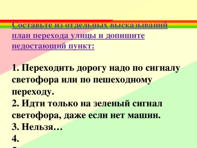  Составьте из отдельных высказываний план перехода улицы и допишите недостающий пункт:     1. Переходить дорогу надо по сигналу светофора или по пешеходному переходу.  2. Идти только на зеленый сигнал светофора, даже если нет машин.  3. Нельзя…  4.  5.   