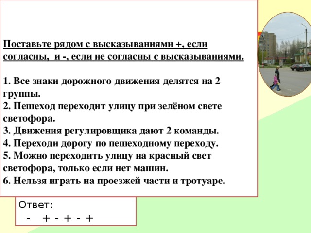 Поставьте рядом с высказываниями +, если согласны, и -, если не согласны с высказываниями.   1. Все знаки дорожного движения делятся на 2 группы.      2. Пешеход переходит улицу при зелёном свете светофора.   3. Движения регулировщика дают 2 команды.   4. Переходи дорогу по пешеходному переходу.    5. Можно переходить улицу на красный свет светофора, только если нет машин.   6. Нельзя играть на проезжей части и тротуаре.       Ответ:  - + - + - + 