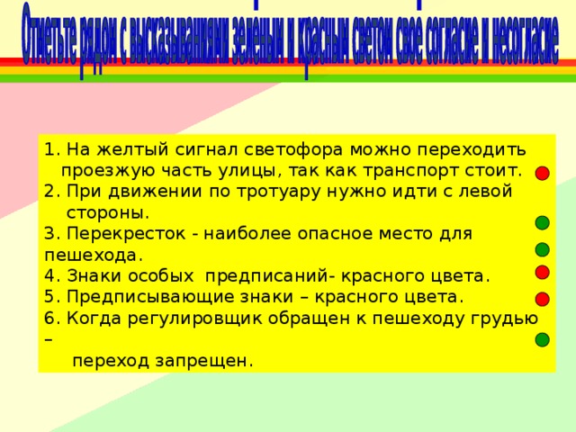 1. На желтый сигнал светофора можно переходить  проезжую часть улицы, так как транспорт стоит. 2. При движении по тротуару нужно идти с левой  стороны. 3. Перекресток - наиболее опасное место для пешехода. 4. Знаки особых предписаний- красного цвета. 5. Предписывающие знаки – красного цвета. 6. Когда регулировщик обращен к пешеходу грудью –  переход запрещен. 