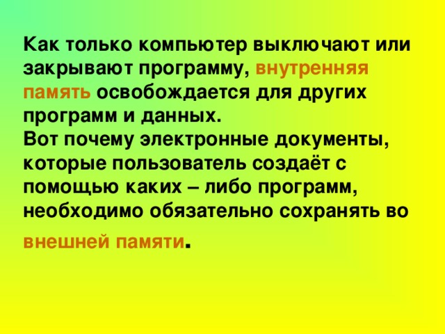 Как только компьютер выключают или закрывают программу, внутренняя память освобождается для других программ и данных.  Вот почему электронные документы, которые пользователь создаёт с помощью каких – либо программ, необходимо обязательно сохранять во внешней памяти .  