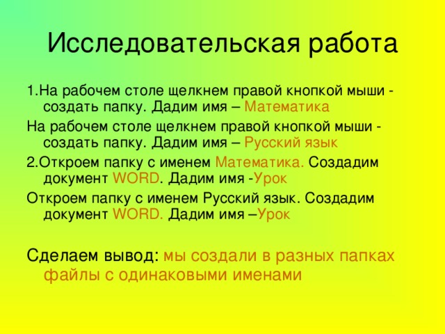 Исследовательская работа 1.На рабочем столе щелкнем правой кнопкой мыши - создать папку. Дадим имя – Математика На рабочем столе щелкнем правой кнопкой мыши - создать папку. Дадим имя – Русский язык 2.Откроем папку с именем Математика. Создадим документ  WORD . Дадим имя - Урок Откроем папку с именем Русский язык. Создадим документ WORD . Дадим имя – Урок Сделаем вывод: мы создали в разных папках файлы с одинаковыми именами 