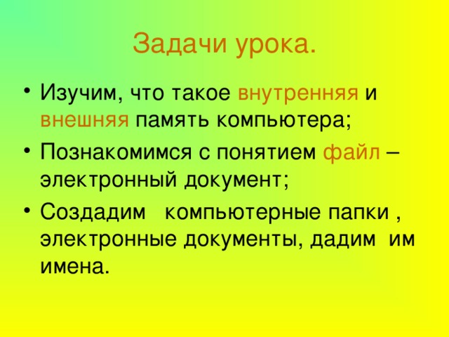 Задачи урока. Изучим, что такое внутренняя и внешняя память компьютера; Познакомимся с понятием файл – электронный документ; Создадим компьютерные папки , электронные документы, дадим им имена. 