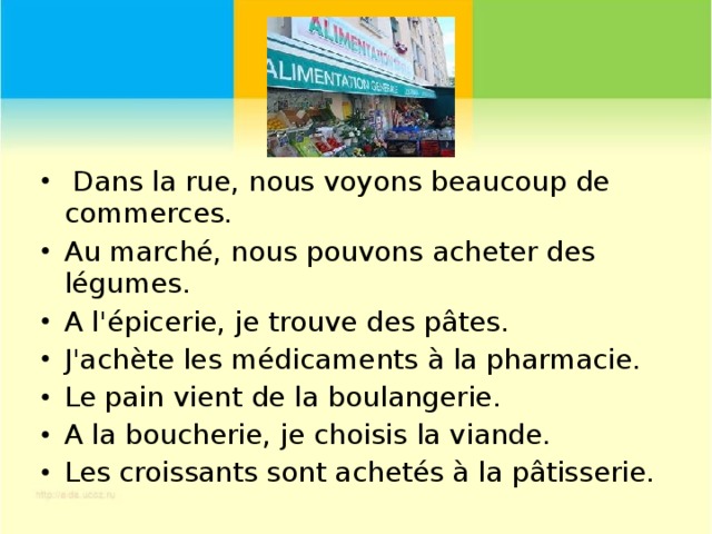Dans la rue, nous voyons beaucoup de commerces. Au marché, nous pouvons acheter des légumes. A l'épicerie, je trouve des pâtes. J'achète les médicaments à la pharmacie. Le pain vient de la boulangerie. A la boucherie, je choisis la viande. Les croissants sont achetés à la pâtisserie.