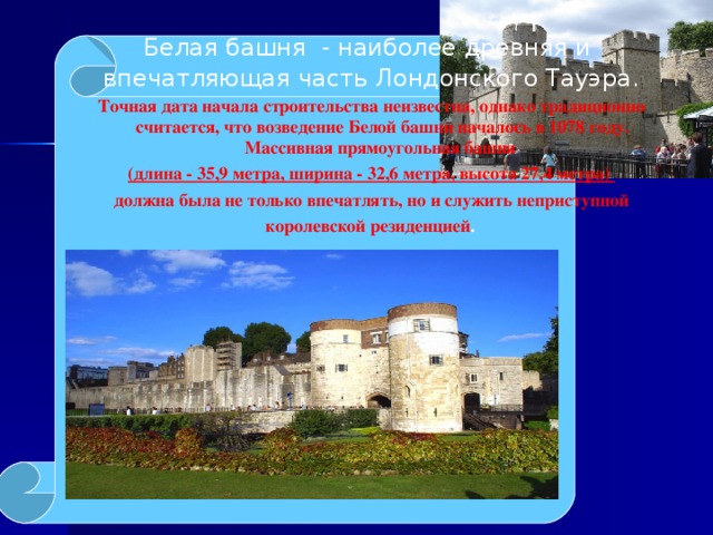 Белая башня - наиболее древняя и впечатляющая часть Лондонского Тауэра. Точная дата начала строительства неизвестна, однако традиционно считается, что возведение Белой башни началось в 1078 году.   Массивная прямоугольная башня  (длина - 35,9 метра, ширина - 32,6 метра, высота 27,4 метра) должна была не только впечатлять, но и служить неприступной королевской резиденцией .      