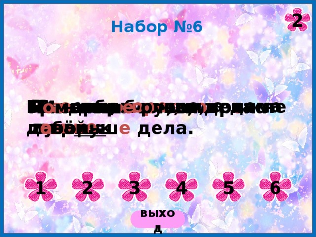 2 Набор №6 В г о стях х оро шо, а дома лу чше . За добр ого ч е л о века сто рук. Г о в о рит бело, а делает ч е рно. Бр а нись, а рукам воли не д а вай. Мать плач е т, что р е ка л ь ё тся . П о меньш е слов, п о больш е дела. 1 2 3 4 5 6 выход 