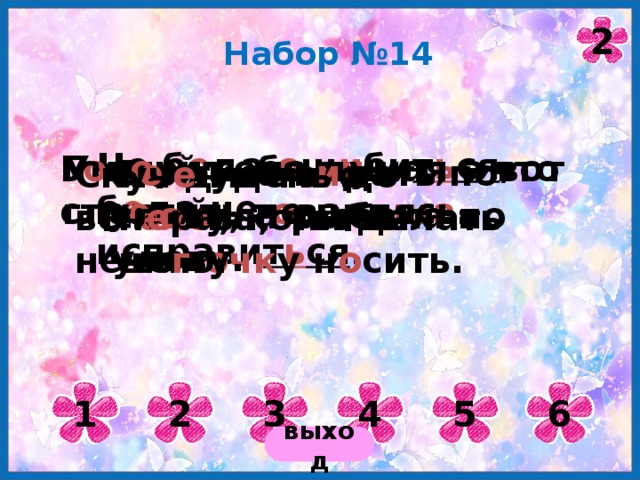 2 Набор №14 Не б е да о ш и би т ь ся , б е да не исправи т ь ся . Умный себя в и нит, а вот глупый - т о вари ща . Г о в о рить не думая – что стр е лять не целясь. Б о лтуна в и дать по сл о ву, а рыбака по улову. Не для то г о г оло ва, чтобы шап очк у н о сить. Скуч е н день до веч е ра, коли делать нече г о. 1 2 3 4 5 6 выход 