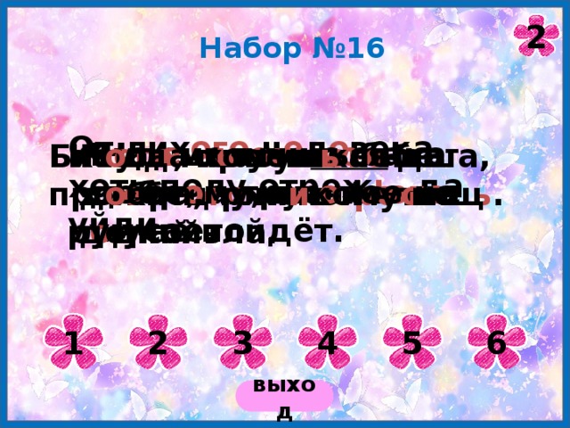2 Набор №16 От лих ого ч е л о века – хоть полу отреж ь , да уйди. На смел ого с о бака лает, а труслив ого кусает. Буд е ш ь учи ться добр о му, пл о хое на ум не пойдёт. Бит ого , пролит ого да прожит ого не в оро тиш ь . Каша – матушка наша, хл е бец ржаной – о тец р о дной. К о гда хочеш ь себе д о бра, то н и кому не делай зла. 1 2 3 4 5 6 выход 
