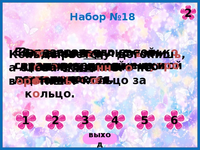 2 Набор №18 За правое дело своей г оло вы не жалей и ч у жой не д оро ж и . Ск оро сказка сказывае тся , да не ск оро дело делае тся . Заразительны не тольк о дурные примеры, но и х оро ш и е. Сл о вами что лист ь ями стел е т, а делами что иглами кол е т. Б е да за б е ду ц е пля ется , как в ц е почке к о льцо за к о льцо. Конь вырве тся – догониш ь , а слова сказа нн ог о не в оро тиш ь . 1 2 3 4 5 6 выход 