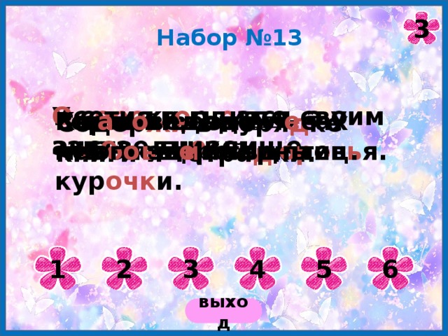 3 Набор №13 У с оро ки гн е здо, а у аиста - гн е здище. О сетия г о рди тся своим зап о ведником. Горный воздух п о лезен для зд оро в ь я. В з а п о ведных л е сах мног о зв е рей и птиц. Кеклики – это неб о л ь ш и е горные кур очк и. Содер жи в поря д ке книги и тетра д ки. 1 2 3 4 5 6 выход 