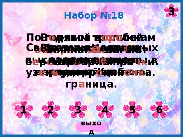 3 Набор №18 По горным тр о пинкам о ст оро жн о шагают погр а ни чн ики. В о дяной в оро бей о ляпка жи вёт на б е р е гах горной ре чк и. Утре нн яя зорька выкрасила вер ши ны в роз о вый цвет. Св е ркает в солн е чн ых лу ча х л е дяная верхушка К азбека. В г о рах К авказа проходит г о сударстве нн ая гр а ница. Вдоль ск а листых склонов п е тляет уз е н ь кая тр о пин очк а. 1 2 3 4 5 6 выход 