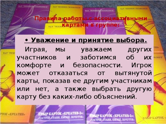 Правила работы с ассоциативными картами в группе:  • Уважение и принятие выбора.  Играя, мы уважаем других участников и заботимся об их комфорте и безопасности. Игрок может отказаться от вытянутой карты, показав ее другим участникам или нет, а также выбрать другую карту без каких-либо объяснений. 