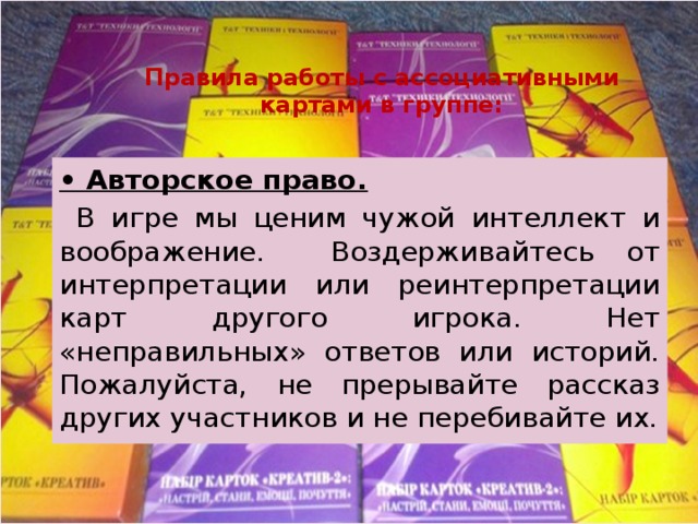 Правила работы с ассоциативными картами в группе: • Авторское право.  В игре мы ценим чужой интеллект и воображение. Воздерживайтесь от интерпретации или реинтерпретации карт другого игрока. Нет «неправильных» ответов или историй. Пожалуйста, не прерывайте рассказ других участников и не перебивайте их. 