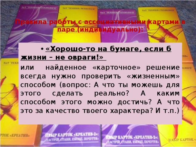 Правила работы с ассоциативными картами в паре (индивидуально):  •  «Хорошо-то на бумаге, если б жизни – не овраги!» или найденное «карточное» решение всегда нужно проверить «жизненным» способом (вопрос: А что ты можешь для этого сделать реально? А каким способом этого можно достичь? А что это за качество твоего характера? И т.п.) 