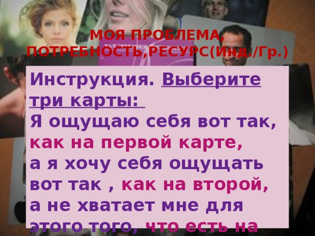 МОЯ ПРОБЛЕМА, ПОТРЕБНОСТЬ,РЕСУРС(Инд./Гр.) Инструкция. Выберите три карты: Я ощущаю себя вот так, как на первой карте,  а я хочу себя ощущать вот так , как на второй,  а не хватает мне для этого того, что есть на третьей карте 