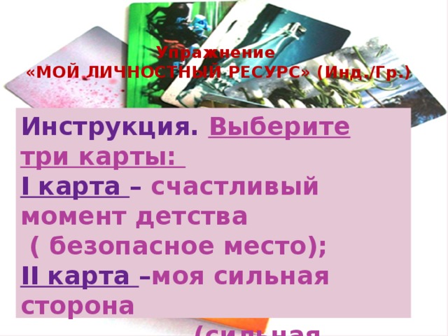 Упражнение  «МОЙ ЛИЧНОСТНЫЙ РЕСУРС» (Инд./Гр.) Инструкция. Выберите три карты: І карта – счастливый момент детства  ( безопасное место); ІІ карта – моя сильная сторона  (сильная черта характера); ІІІ карта – человек (близкие люди); 