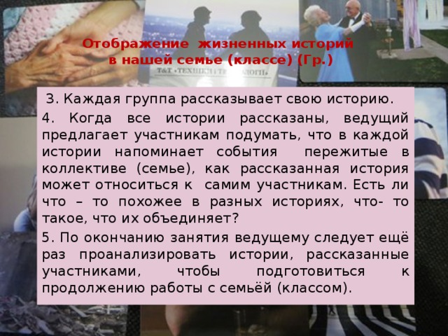  Отображение жизненных историй  в нашей семье (классе) (Гр.)  3. Каждая группа рассказывает свою историю. 4. Когда все истории рассказаны, ведущий предлагает участникам подумать, что в каждой истории напоминает события пережитые в коллективе (семье), как рассказанная история может относиться к самим участникам. Есть ли что – то похожее в разных историях, что- то такое, что их объединяет? 5. По окончанию занятия ведущему следует ещё раз проанализировать истории, рассказанные участниками, чтобы подготовиться к продолжению работы с семьёй (классом). 