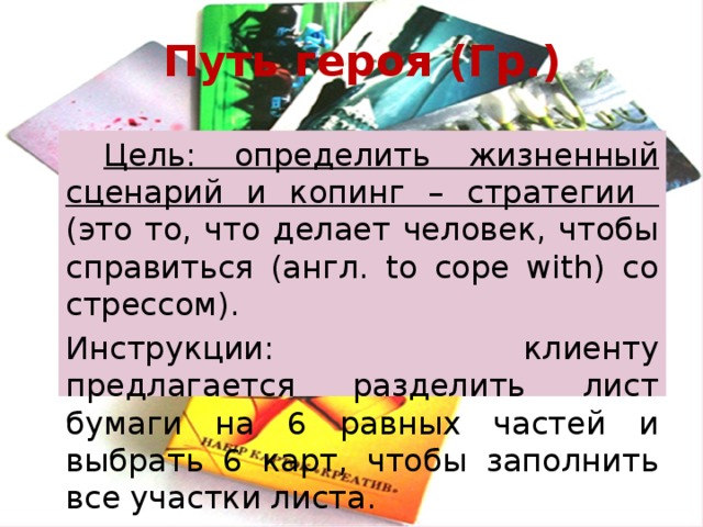 Путь героя (Гр.)  Цель: определить жизненный сценарий и копинг – стратегии (это то, что делает человек, чтобы справиться (англ. to cope with) со стрессом). Инструкции: клиенту предлагается разделить лист бумаги на 6 равных частей и выбрать 6 карт, чтобы заполнить все участки листа. 