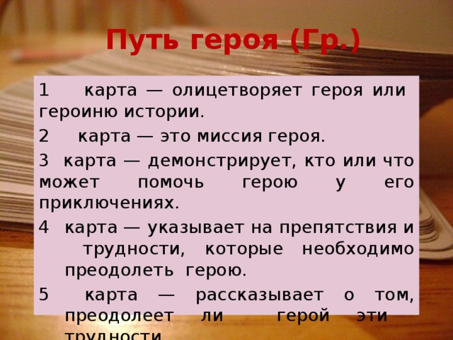 Путь героя (Гр.) 1 карта — олицетворяет героя или героиню истории. 2 карта — это миссия героя. 3 карта — демонстрирует, кто или что может помочь герою у его приключениях. карта — указывает на препятствия и трудности, которые необходимо преодолеть герою.  карта — рассказывает о том, преодолеет ли герой эти трудности.  карта — конец истории. 