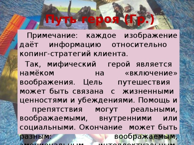 Путь героя (Гр.)  Примечание: каждое изображение даёт информацию относительно копинг-стратегий клиента.  Так, мифический герой является намёком на «включение» воображения. Цель путешествия может быть связана с жизненными ценностями и убеждениями. Помощь и препятствия могут реальными, воображаемыми, внутренними или социальными. Окончание может быть разным: воображаемым, эмоциональным, интеллектуальным, социальным. 