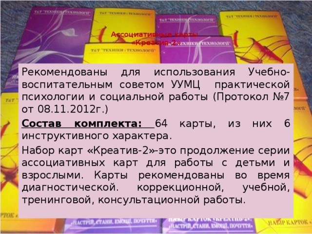 Ассоциативные карты  «Креатив-2» Рекомендованы для использования Учебно-воспитательным советом УУМЦ практической психологии и социальной работы (Протокол №7 от 08.11.2012г.) Состав комплекта: 64 карты, из них 6 инструктивного характера. Набор карт «Креатив-2»-это продолжение серии ассоциативных карт для работы с детьми и взрослыми. Карты рекомендованы во время диагностической. коррекционной, учебной, тренинговой, консультационной работы. 