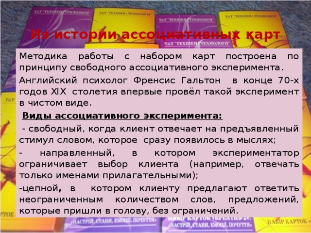 Из истории ассоциативных карт Методика работы с набором карт построена по принципу свободного ассоциативного эксперимента. Английский психолог Френсис Гальтон в конце 70-х годов XIX столетия впервые провёл такой эксперимент в чистом виде.  Виды ассоциативного эксперимента:  - свободный, когда клиент отвечает на предъявленный стимул словом, которое сразу появилось в мыслях; - направленный, в котором экспериментатор ограничивает выбор клиента (например, отвечать только именами прилагательными); -цепной , в котором клиенту предлагают ответить неограниченным количеством слов, предложений, которые пришли в голову, без ограничений. 
