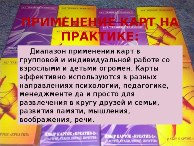 ПРИМЕНЕНИЕ КАРТ НА ПРАКТИКЕ:   Диапазон применения карт в групповой и индивидуальной работе со взрослыми и детьми огромен. Карты эффективно используются в разных направлениях психологии, педагогике, менеджменте да и просто для развлечения в кругу друзей и семьи, развития памяти, мышления, воображения, речи. 