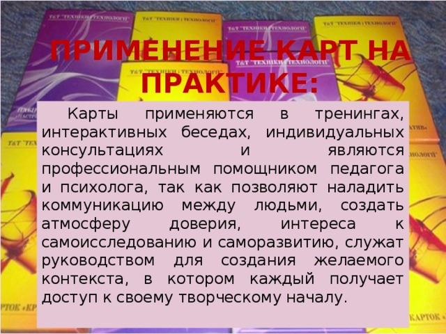 ПРИМЕНЕНИЕ КАРТ НА ПРАКТИКЕ:  Карты применяются в тренингах, интерактивных беседах, индивидуальных консультациях и являются профессиональным помощником педагога и психолога, так как позволяют наладить коммуникацию между людьми, создать атмосферу доверия, интереса к самоисследованию и саморазвитию, служат руководством для создания желаемого контекста, в котором каждый получает доступ к своему творческому началу. 
