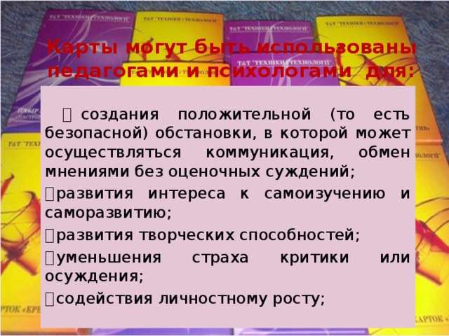 Карты могут быть использованы педагогами и психологами для:    создания положительной (то есть безопасной) обстановки, в которой может осуществляться коммуникация, обмен мнениями без оценочных суждений;   развития интереса к самоизучению и саморазвитию;   развития творческих способностей;   уменьшения страха критики или осуждения;   содействия личностному росту; 
