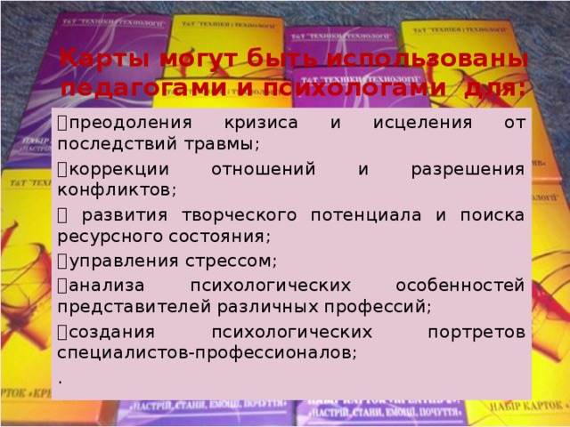 Карты могут быть использованы педагогами и психологами для:   преодоления кризиса и исцеления от последствий травмы;   коррекции отношений и разрешения конфликтов;    развития творческого потенциала и поиска ресурсного состояния;   управления стрессом;   анализа психологических особенностей представителей различных профессий;   создания психологических портретов специалистов-профессионалов; . 