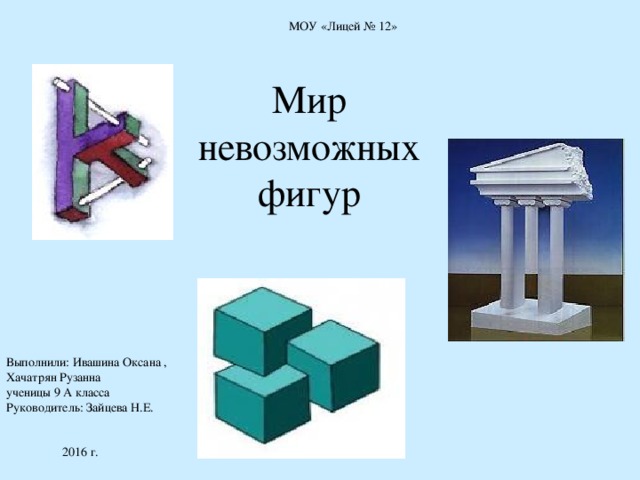 МОУ «Лицей № 12» Мир невозможных фигур Выполнили: Ивашина Оксана , Хачатрян Рузанна ученицы 9 А класса Руководитель: Зайцева Н.Е.  2016 г. 