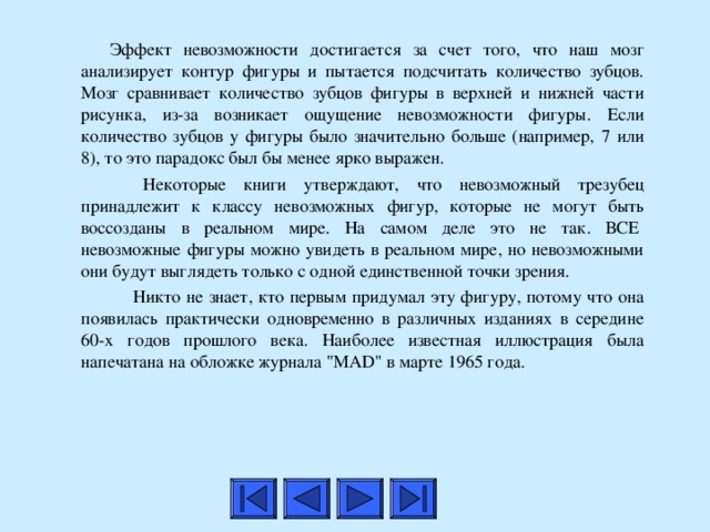   Эффект невозможности достигается за счет того, что наш мозг анализирует контур фигуры и пытается подсчитать количество зубцов. Мозг сравнивает количество зубцов фигуры в верхней и нижней части рисунка, из-за возникает ощущение невозможности фигуры. Если количество зубцов у фигуры было значительно больше (например, 7 или 8), то это парадокс был бы менее ярко выражен.    Некоторые книги утверждают, что невозможный трезубец принадлежит к классу невозможных фигур, которые не могут быть воссозданы в реальном мире. На самом деле это не так. ВСЕ  невозможные фигуры можно увидеть в реальном мире, но невозможными они будут выглядеть только с одной единственной точки зрения.     Никто не знает, кто первым придумал эту фигуру, потому что она появилась практически одновременно в различных изданиях в середине 60-х годов прошлого века. Наиболее известная иллюстрация была напечатана на обложке журнала 
