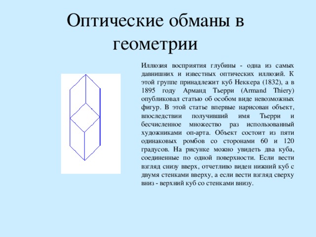 Оптические обманы в геометрии Иллюзия восприятия глубины - одна из самых давнишних и известных оптических иллюзий. К этой группе принадлежит куб Неккера (1832), а в 1895 году Арманд Тьерри (Armand Thiery) опубликовал статью об особом виде невозможных фигур. В этой статье впервые нарисован объект, впоследствии получивший имя Тьерри и бесчисленное множество раз использованный художниками оп-арта. Объект состоит из пяти одинаковых ромбов со сторонами 60 и 120 градусов. На рисунке можно увидеть два куба, соединенные по одной поверхности. Если вести взгляд снизу вверх, отчетливо виден нижний куб с двумя стенками вверху, а если вести взгляд сверху вниз - верхний куб со стенками внизу. 