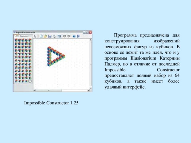  Программа предназначена для конструирования изображений невозможных фигур из кубиков. В основе ее лежит та же идея, что и у программы Illusionarium Катерины Палмер, но в отличие от последней Impossible Constructor предоставляет полный набор из 64 кубиков, а также имеет более удачный интерфейс. Impossible Constructor 1.25  