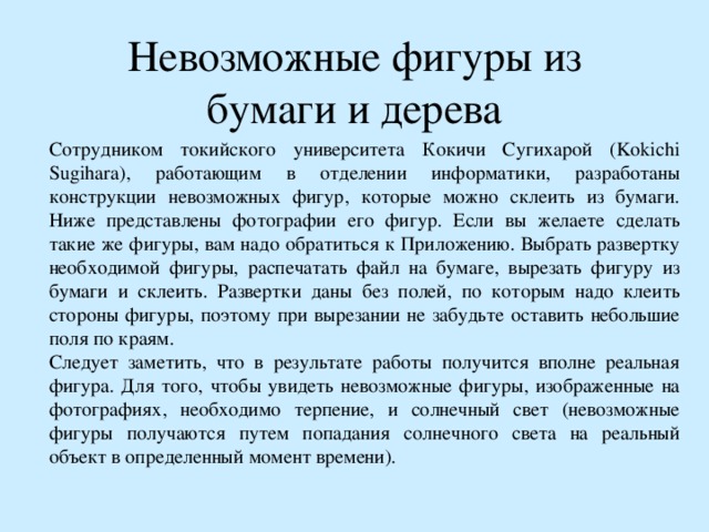 Невозможные фигуры из бумаги и дерева Сотрудником токийского университета Кокичи Сугихарой (Kokichi Sugihara), работающим в отделении информатики, разработаны конструкции невозможных фигур, которые можно склеить из бумаги. Ниже представлены фотографии его фигур. Если вы желаете сделать такие же фигуры, вам надо обратиться к Приложению. Выбрать развертку необходимой фигуры, распечатать файл на бумаге, вырезать фигуру из бумаги и склеить. Развертки даны без полей, по которым надо клеить стороны фигуры, поэтому при вырезании не забудьте оставить небольшие поля по краям. Следует заметить, что в результате работы получится вполне реальная фигура. Для того, чтобы увидеть невозможные фигуры, изображенные на фотографиях, необходимо терпение, и солнечный свет (невозможные фигуры получаются путем попадания солнечного света на реальный объект в определенный момент времени). 
