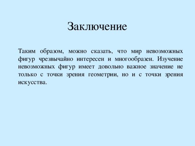 Заключение Таким образом, можно сказать, что мир невозможных фигур чрезвычайно интересен и многообразен. Изучение невозможных фигур имеет довольно важное значение не только с точки зрения геометрии, но и с точки зрения искусства. 
