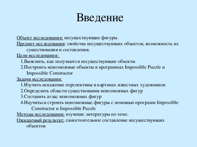 Введение Объект исследования: несуществующие фигуры. Предмет исследования : свойства несуществующих объектов, возможность их существования и составления. Цели исследования:  1.Выяснить, как получаются несуществующие объекты  2.Построить невозможные объекты в программах Impossible Puzzle и Impossible Constructor Задачи исследования:  1.Изучить искажение перспективы в картинах известных художников  2.Определить области существования невозможных фигур  3.Составить атлас невозможных фигур  4.Научиться строить невозможные фигуры с помощью программ Impossible Constructor и Impossible Puzzle Методы исследования: изучение литературы по теме. Ожидаемый результат: самостоятельное составление несуществующих объектов 