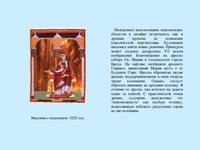  Намеренное использование невозможных объектов в дизайне встречалось еще в древние времена до появления классической перспективы. Художники пытались найти новые решения. Примером может служить датируемое XV веком изображение Благовещения на фреске собора Св. Марии в голландском городе Бреда. На картине изображен архангел Гавриил, приносящий Марии весть о ее будущем Сыне. Фреска обрамлена двумя арками, поддерживаемыми, в свою очередь тремя колоннами. Однако следует обратить внимание на среднюю колонну. В отличие от других, она исчезает на заднем плане за плитой. С практической точки зрения, художник использовал эту 