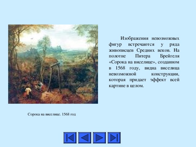    И зображения невозможных фигур встречаются у ряда живописцев Средних веков. На полотне Питера Брейгеля «Сорока на виселице», созданном в 1568 году, видна виселица невозможной конструкции, которая придает эффект всей картине в целом.   Сорока на виселице. 1568 год  