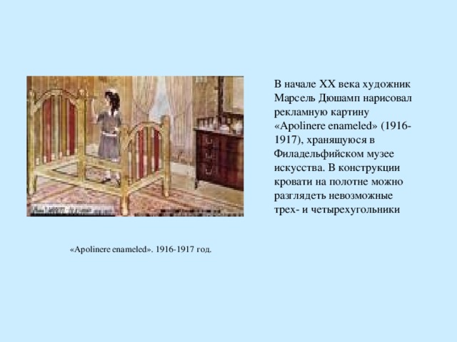 В начале XX века художник Марсель Дюшамп нарисовал рекламную картину «Apolinere enameled» (1916-1917), хранящуюся в Филадельфийском музее искусства. В конструкции кровати на полотне можно разглядеть невозможные трех- и четырехугольники    В начале XX века художник Марсель Дюшамп нарисовал рекламную картину «Apolinere enameled» (1916-1917), хранящуюся в Филадельфийском музее искусства. В конструкции кровати на полотне можно разглядеть невозможные трех- и четырехугольники    «Apolinere enameled». 1916-1917 год. 