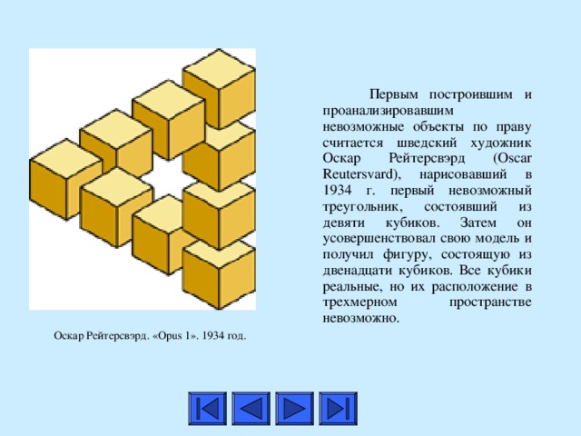  Первым построившим и проанализировавшим невозможные объекты по праву считается шведский художник Оскар Рейтерсвэрд (Oscar Reutersvard), нарисовавший в 1934 г. первый невозможный треугольник, состоявший из девяти кубиков. Затем он усовершенствовал свою модель и получил фигуру, состоящую из двенадцати кубиков. Все кубики реальные, но их расположение в трехмерном пространстве невозможно. Оскар Рейтерсвэрд. «Opus 1». 1934 год.  