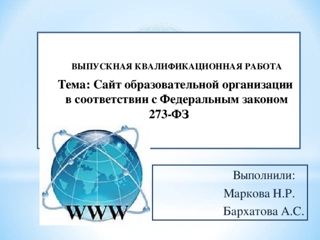 ВЫПУСКНАЯ КВАЛИФИКАЦИОННАЯ РАБОТА Тема: Сайт образовательной организации в соответствии с Федеральным законом 273-ФЗ  Выполнили:  Маркова Н.Р.  Бархатова А.С.  Выполнили:  Маркова Н.Р.  Бархатова А.С. 