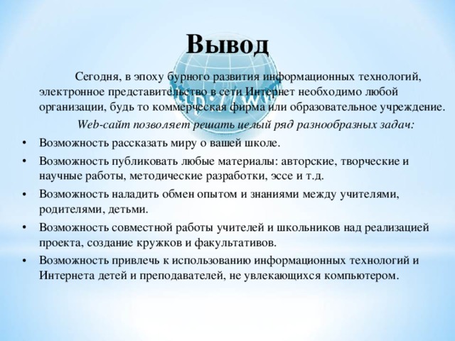 Вывод  Сегодня, в эпоху бурного развития информационных технологий, электронное представительство в сети Интернет необходимо любой организации, будь то коммерческая фирма или образовательное учреждение.  Web -сайт позволяет решать целый ряд разнообразных задач: Возможность рассказать миру о вашей школе. Возможность публиковать любые материалы: авторские, творческие и научные работы, методические разработки, эссе и т.д. Возможность наладить обмен опытом и знаниями между учителями, родителями, детьми. Возможность совместной работы учителей и школьников над реализацией проекта, создание кружков и факультативов. Возможность привлечь к использованию информационных технологий и Интернета детей и преподавателей, не увлекающихся компьютером.  