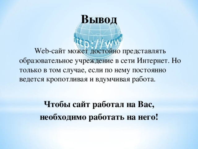 Вывод  Web- сайт может достойно представлять образовательное учреждение в сети Интернет. Но только в том случае, если по нему постоянно ведется кропотливая и вдумчивая работа.  Чтобы сайт работал на Вас, необходимо работать на него! 