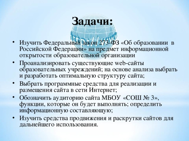 Задачи:   Изучить Федеральный закон 273-ФЗ «Об образовании в Российской Федерации» на предмет информационной открытости образовательной организации Проанализировать существующие web -сайты образовательных учреждений; на основе анализа выбрать и разработать оптимальную структуру сайта; Выбрать программные средства для реализации и размещения сайта в сети Интернет; Обозначить аудиторию сайта МБОУ «СОШ № 3», функции, которые он будет выполнять; определить информационную составляющую; Изучить средства продвижения и раскрутки сайтов для дальнейшего использования.  